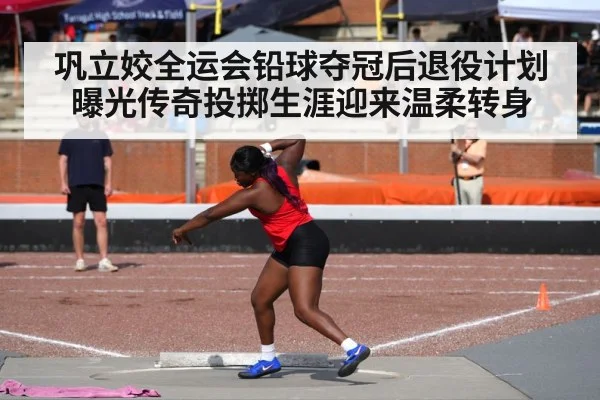 巩立姣全运会铅球夺冠后退役计划曝光传奇投掷生涯迎来温柔转身